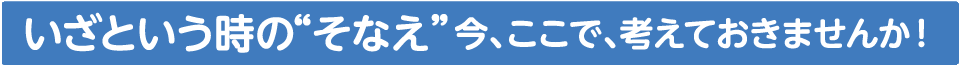 いざという時の“ そなえ”今、ここで、考えておきませんか！