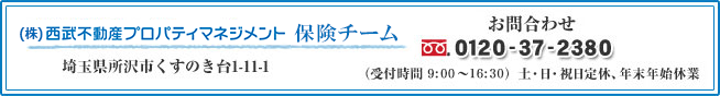 (株) 西武不動産プロパティマネジメント　保険事業担当　埼玉県所沢市くすのき台1-11-2　お問合わせ　0120-37-2380　（受付時間 9:30〜16:00） 土・日・祝日定休、年末年始休業