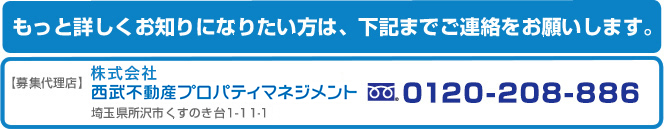 もっと詳しくお知りになりたい方は、下記までご連絡をお願いします。募集代理店 株式会社西武不動産プロパティマネジメント 埼玉県所沢市くすのき台1-11-1 フリーダイヤル 0120-208-886
