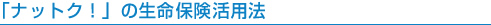 「ナットク!」の生命保険活用法