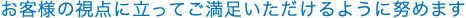 お客さまの視点に立ってご満足いただけるように努めます
